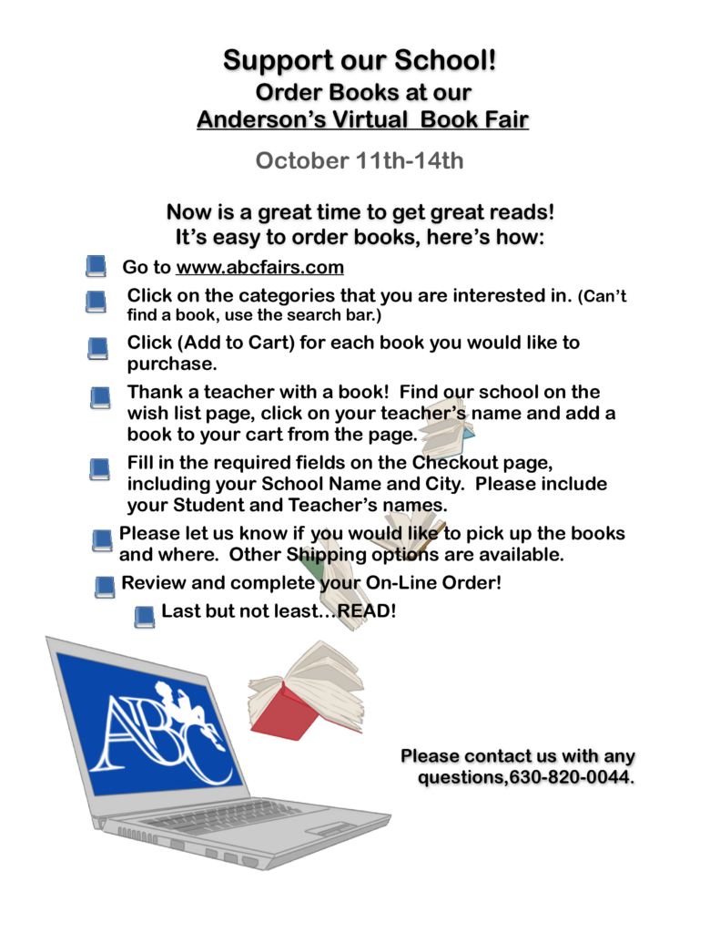 Text: Support our School!  Order books at our Anderson's Virtual Book Fair
October 11th - 14th. 
Now is a great time to get great reads! 
- Go to www.abcfairs.com
- Click on the categories that you are interested in.
- Click (add to cart) for each book you would like to purchase.  
- Thank a teacher with a book!  Find our school on the wish list page, click on your teacher's name and add a book to your cart from the page.
- Fill in the required fields on the Checkout page, including your school name and city.  Please include you student and Teacher's names. 
- Please let us know if you would like to pick up the books and where.  Other Shipping options are available.  
- Review and complete your On-line Order!
- Last but not least. . . Read!
Please contact us with any questions, 630-820-0044