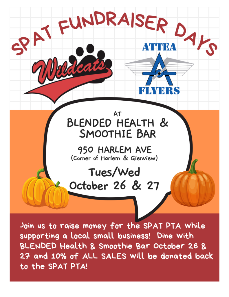 SPAT FUNDRAISER DAYS
at Blended Health & Smoothie Bar
950 Harlem Ave (Corner of Harlem and Glenview)  
Tues/Wed October 26 & 27
JOin us to raise money for the SPAT PTA while supporting a local small business!  Dine with Blended Health and Smoothie Bar October 26 and 27, and 10% of ALL SALES will be donated back to the spat pta!
