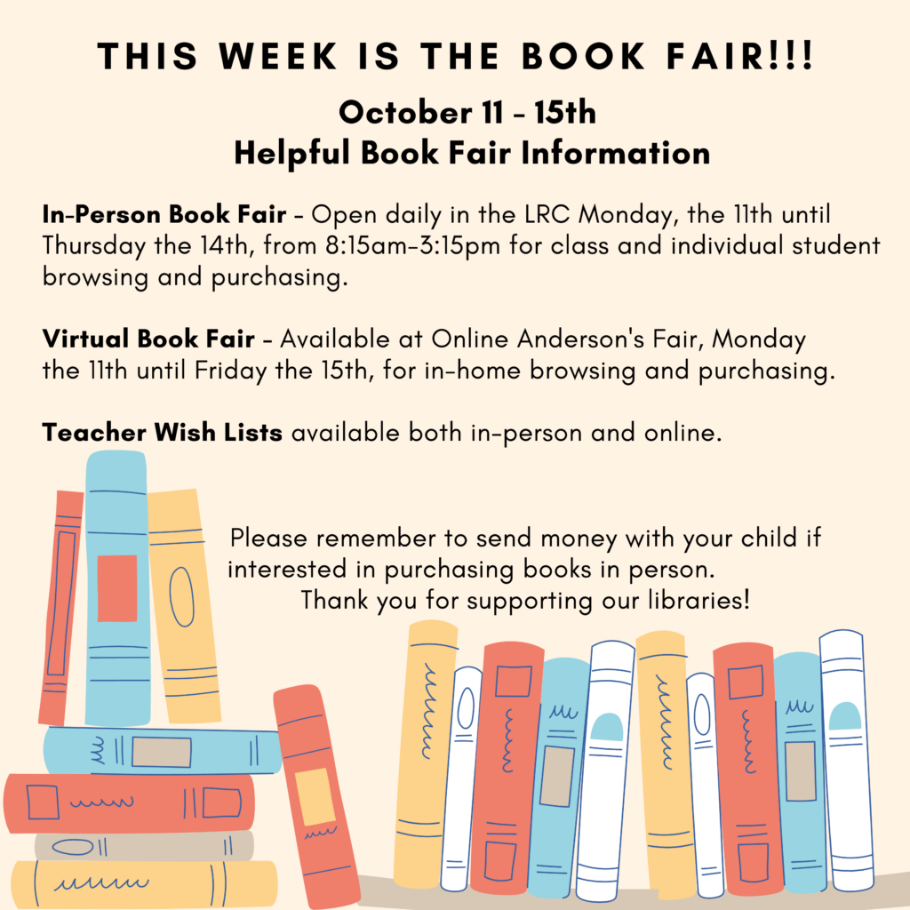 This week is the Book Fair!!!
October 11 - 15th
In-Person Book Fair - Open Daily in the LRC Monday, the 11th until Thursday, the 14th, from 8:15am - 3:15pm for class and individual student browsing and purchasing. 
Virtual Book Fair - Available at Online Anderson's Fair, Monday the 11th until Friday the 15th, for in-home browsing and purchasing.
Teacher Wish Lists available both in person and online.
PLease remember to send money with your child if interest in purchasing books in person.  Thank you for supporting our libraries! 