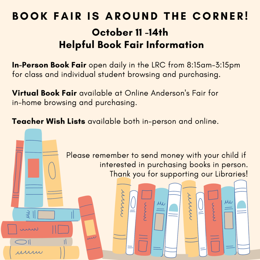Text: BookFairs is around the corner! October 11 - 14th.  Helpful Book Fair Information.  
In-person book fair open daily in the LRC from 8:15-3:15pm for class and individual students browsing and purchasing. 
Virtual Book Fair available online at Anderson's for in-home browsing and purchasing.  
Teacher Wish Lists available both in-person and online.  
Please remember to send money with your child if interested in purchasing books in person.  Thank you for supporting our Libraries!
