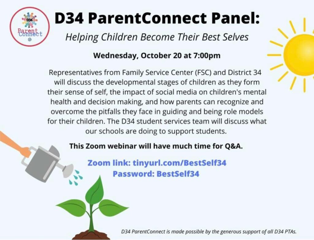 D34 ParentConnect Panel: Helping Children Become their Best Selves
Wednesday, October 20 at 7:00pm.
Representatives of Family Service Center (FSC) and District 34 will discuss the developmental stages of children as they form their sense of self, the impact of social media on children's mental health and decision making, and how parents can recognize and overcome the pitfalls they face in guiding and being role models for their children.  The D34 student services team will discuss what our schools are doing to support students.  This Zoom webinar will have much time for Q&A.  Zoom link: tinyurl.com/BestSelf34. Password: BestSelf34