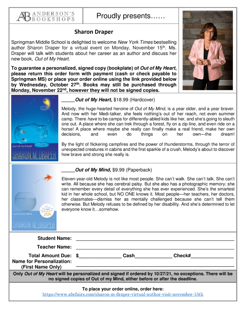 Springman middle school is delight to welcome New York Times bestselling author Sharon Draper for a virtual even on Monday, November 15th.  Ms. Draper will talk with students about her career as an author and discuss her new book, Out of My Heart.  
The image then contains the order form.  