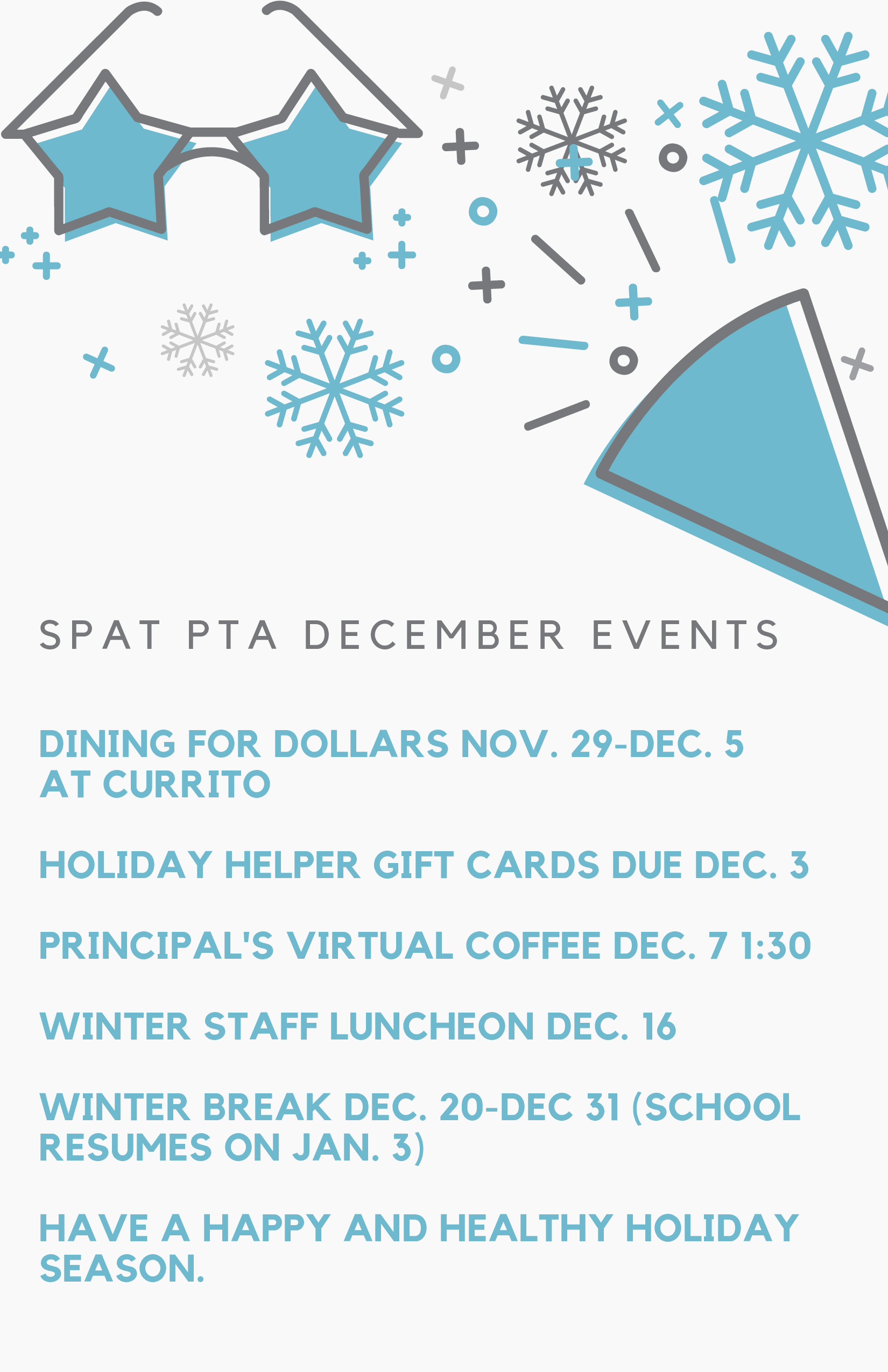 SPAT PTA December Events: Dining for dollars at Currito Nov 29 - Dec 5, Holiday Helper Gift Cards due Dec 3, Principal's Virtual Coffee Dec 7 at 1:30, Winter staff luncheon Dec 16, winter break dec 20 to dec 31. Back to school Jan 3rd.