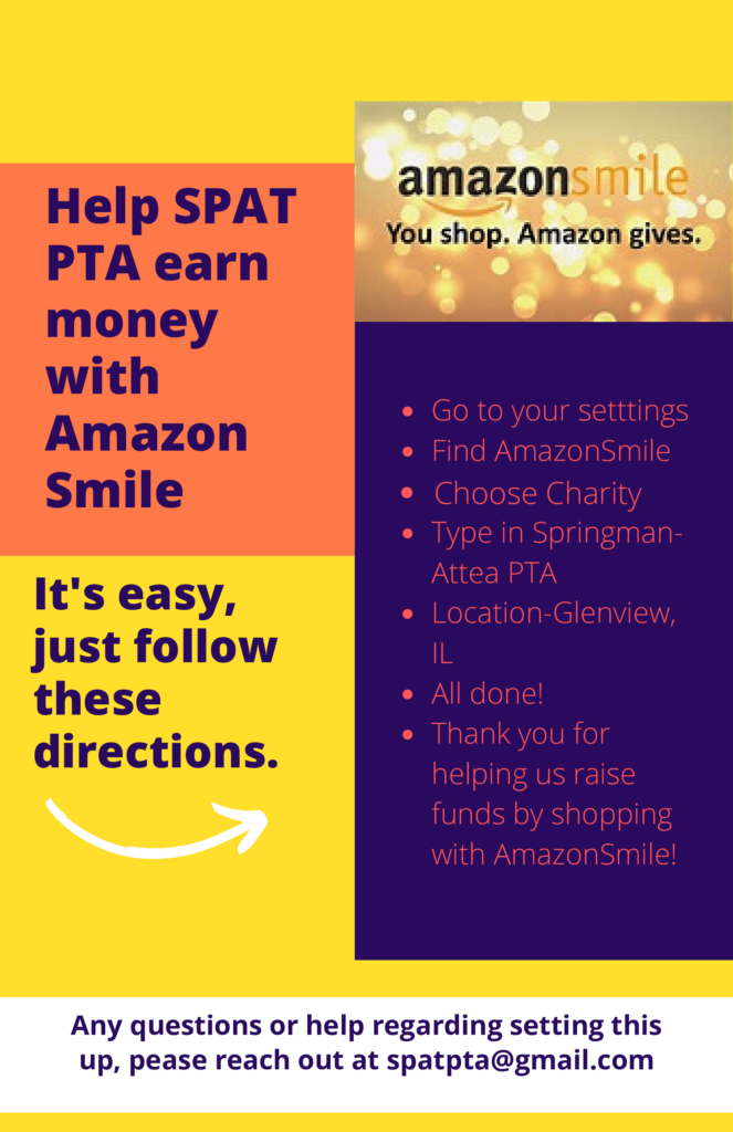 Help SPAT PTA earn money with AmazonSmile.  It's easy, just follow these directions.  
- Go to your settings
- Find AmazonSmile
-Choose Charity
- Type in Springman-Attea PTA
- Location - Glenview, IL
- All Done!
- Thank you for helping us raise fund by shopping with AmazonSmile! 
If questions, email spatpta@gmail.com. 