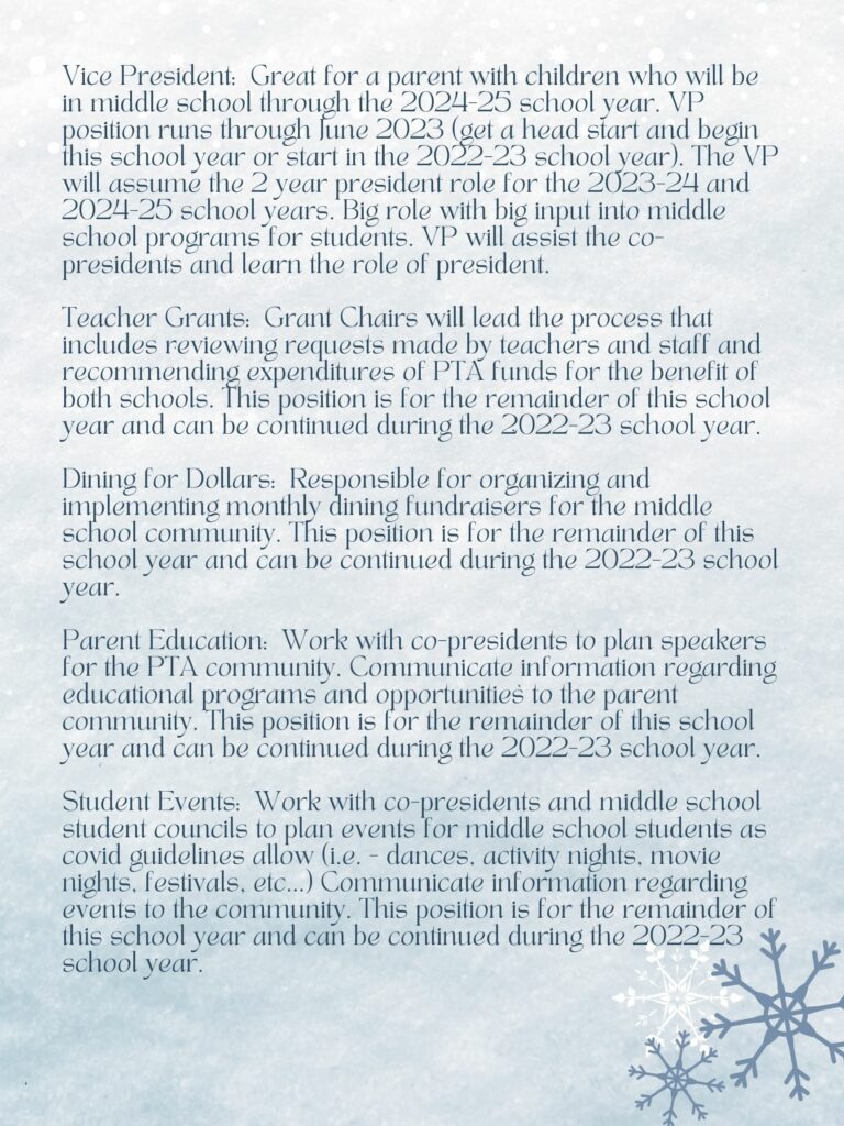 Vice President: Great for a parent with children who will be in middle school through the 2024-25 school year.  The VP will assume the 2 year president role for the 2023-24 and 2024-25 school years.  Big role with big input into middle school programs for students.  VP will assist the co-presidents and learn the role of president.  
Teacher Grants:  Grant Chairs will lead the process that includes reviewing requests made by teachers and staff, and recommending expenditures of PTA funds for the benefit of both schools.  This position is for the remainder of this school year and can be continued during the 2022-23 school year. 

Dining for Dollars:  Responsible for organizing and implementing monthly dining fundraisers for the middles school community.  This position is for the remainder of this school year and can be continued during the 2022-23 school year.  

Parent Education:  Work with co-presidents to plan speakers for the PTA community.  Communicate information regarding education programs and opportunities to the parent community.  This position is for the remainder of this school year and can be continued during the 2022-2023 school year.  

Student Events:  Work with co-presidents and middle school student councils to plan events for middle school students as covid guidelines allow (ie - dances, activity nights, movie nights, festivals, etc.)  Communicate information regarding events to the community.  This position is for the remainder of this school year, and can be continued during the 2022-23 school year.  