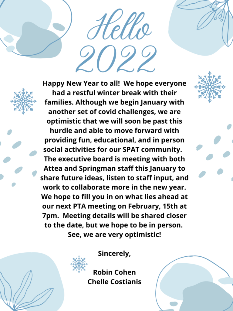 Hello, 2022!  Happy New Year to all!  We hope everyone had a restful winter break with their families.  Although we begin January with another set of covid challenges, we are optimistic that we will soon be past this hurdle and able to move forward with providing fun, educational, and in-person social Activities for our SPAT community.  The Executive Board is meeting with both Attea and Springman staff this January to share future ideas, listen to staff input, and work to collaborate more in the new year.  We hope to gfill you in on what lies ahead at our next PTA meeting on February 15th at 7pm.  Meeting details will be shared closer to the date, but we hope to be in person.  See, we are very optimistic!
Sincerely,
Robin Cohen
Chelle Costianis