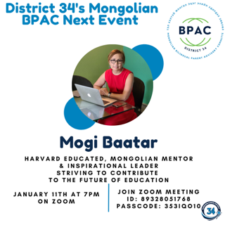 District 34's Mongolian BPAC Next Event: Mogi Baatar.  Harvard Educated, Mongolian Mentor & Inspirational Leader.  January 11th at 7PM on Zoom
Join Zoom Meeting ID: 89328051768
Passcode: 353IQO10