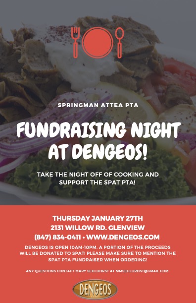 Text:  Springman Attea PTA Fundraising Night at DENGEOS!  Take the night off of cooking and support the SPAT PTA!  
Thursday, January 27th - 2131 Willow Rd, Glenview, (847) 834-0411- www.dengeos.com

Dengeos is open 10AM - 10PM.  A portion of the proceeds will be donated to SPAT!  Please make sure to mention the SPAT PTA Fundraiser when ordering!  

Any questions, contact Mary Sehlhorst at MMSEHLHORST@gmail.com   