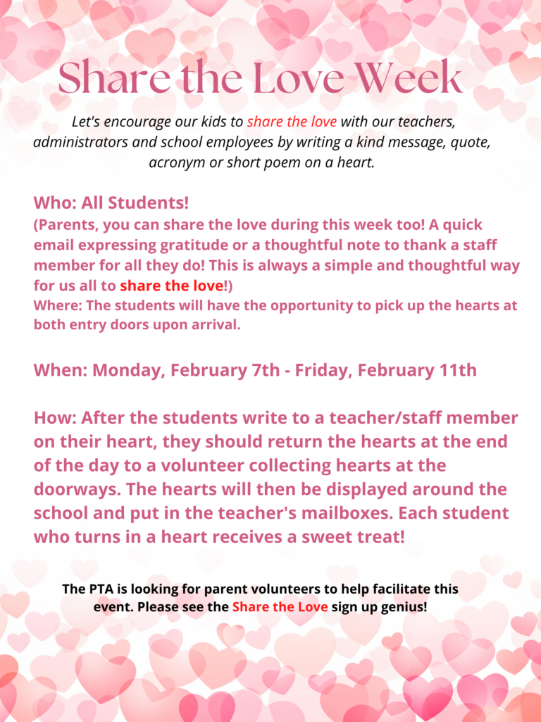 Share the Love Week:
Let's encourage our kids to share the love with our teachers, administrators and school employees by writing a kind message, quote, acronym, or short poem on a heart.   Who: All students!  (Parents, you can share the love during the week, too!  A quick email expressing gratitude or a thought ful note to thnak a staff member for all they do!  This is always a simple and thoughtful way for us all to share the love!)
Where:  The students will have the opportunity to pick up the hearts at both entry doors upon arrival.  When: Monday, February 7th - Friday, February 11th
How:  After the students write to a teacher/staff member on their heart, they should return the hearts at the of the day to a volunteer collecting hearts at the doorways.   The hearts will then be displayed around the school and put in the teachers' mailboxes.  Each student who turns in a heart receives a sweet treat!