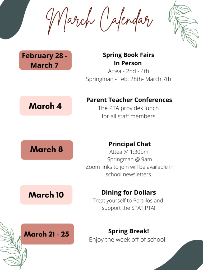 March Calendar
Feb 28-Mar 7 - Spring Book Fairs, in person.  Attea 2nd-4th
Springman - Feb 28th- Mar 7th
March 4 - Parent Teacher Conferences: The PTA provides lunch for all staff members. 
March 8 - Principal Chat
Attea@1:30pm
SPringman@9am
Zoom links to join will available in school newsletters.
March 10th - Dining for dollars - Treat yourself to Portillos and support the SPAT PTA!
March 21-25 - SPring Break! Enjoy the week off of school!