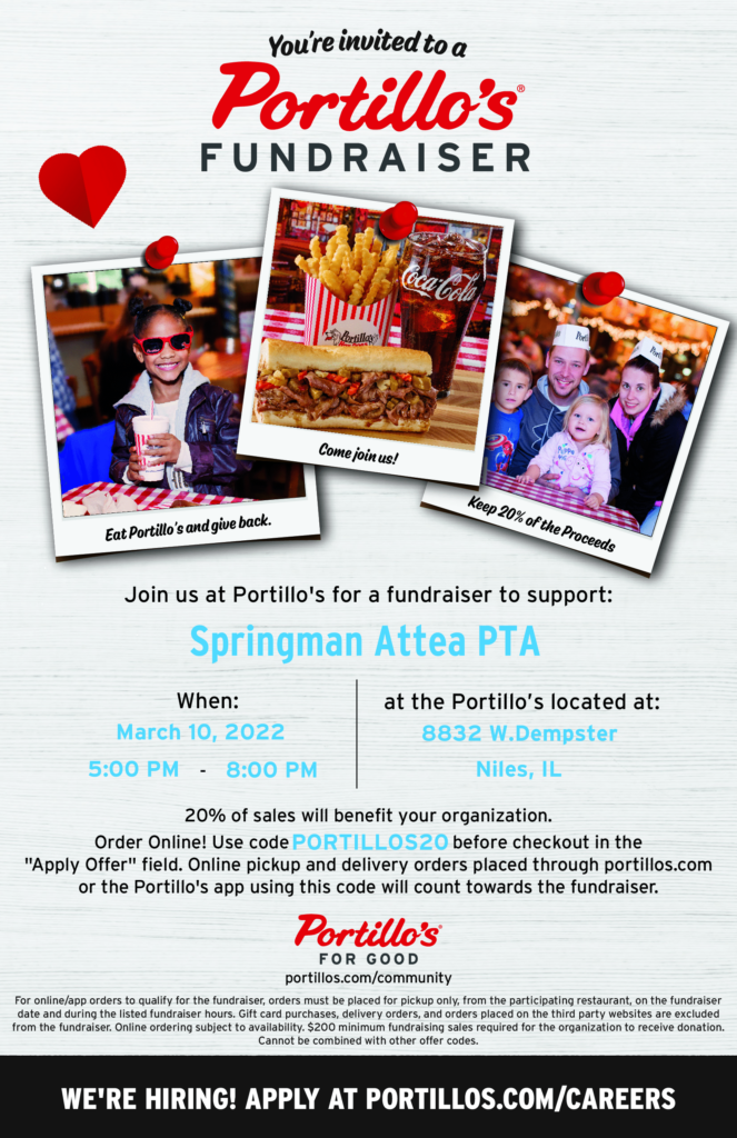 Portillos Fundraiser, 8832 W. Dempster, Niles, IL, March 10, 2022, 5 to 8 pm in support of Springman Attea PTA.  20% of sales will benefit our organization.   Order Online, too!  Use code PORTILLOS20 before checkout in the "apply offer" field.  Online pickup and delivery orders place through portillos.com or the Portillo's app using this code will count towards the fundraiser.  
