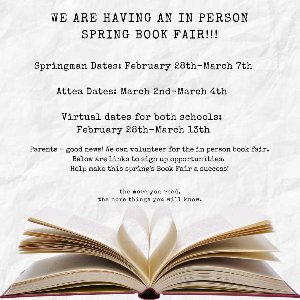 We are having an in person spring bookfair!!!  

Springman Dates: February 28th - March 7th
Attea Dates: March 2nd to March 4th
Virtual Dates for both schools:  February 28th-March 13th
Parents - good news! We can volunteer for the in person book fair.  Below are links to sign up opportunities.  Help make this spring's book Fair a success!  

the More you read, the more things you will know.  

(Picture of a book with center pages curling in like a heart shape.)