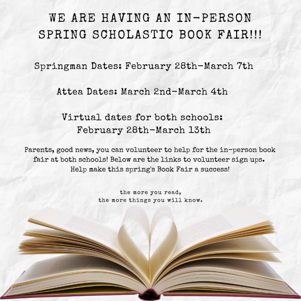 We are having an In-Person spring Scholastic Book Fair!  Springman Dates: February 28th-March 7th.   
Attea Dates: MArch 2nd = MArch 4th
Virtual dates for both schools: FEbruary 28th - March 13th
Parents, good news, you can volunteer to help for the in-person fair at both schools!  