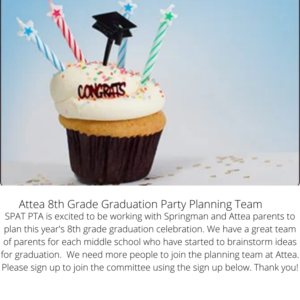 Attea 8th Grade Graduation Party Planning Team
SPAT PTA is excited to be working with Springman and Attea parents to plan this year's 8th grade graduation celebration.  We have a great time of parents for each middle school who have started to brainstorm ideas for Graduation.   We need more people to join the planning team at Attea.  Please sign up to join the committee using the sign up below.  Thank you!