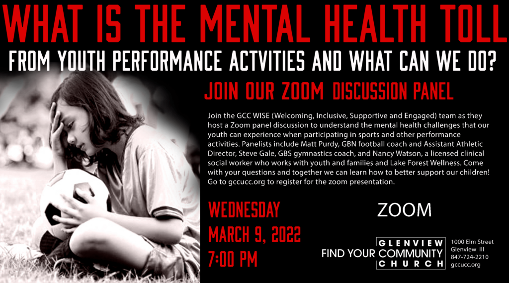 What is the mental health toll from youth performance activities and what can we do?  Join our zoom discussion panel.  Joine the GCC WISE (Welcoming, Inclusive, Supportive, and Engaged) team as the host a zoom panel discussion to understand the mental health challenges that our youth can experience when participation in sport and other performance activities.  Panelists include Matt Purdy, GBN football coach and Assistant Athletic Director, Steve Gale, GBS gymnastics coach, and Nancy Watson, a licesnsed clinical social worker who works with youth and families and Lake Forest Wellness.  Come with your Questions and together we can learn how to better support our children!  Go to gccucc.org to register.  Wednesday, March 9 at 7 pm.