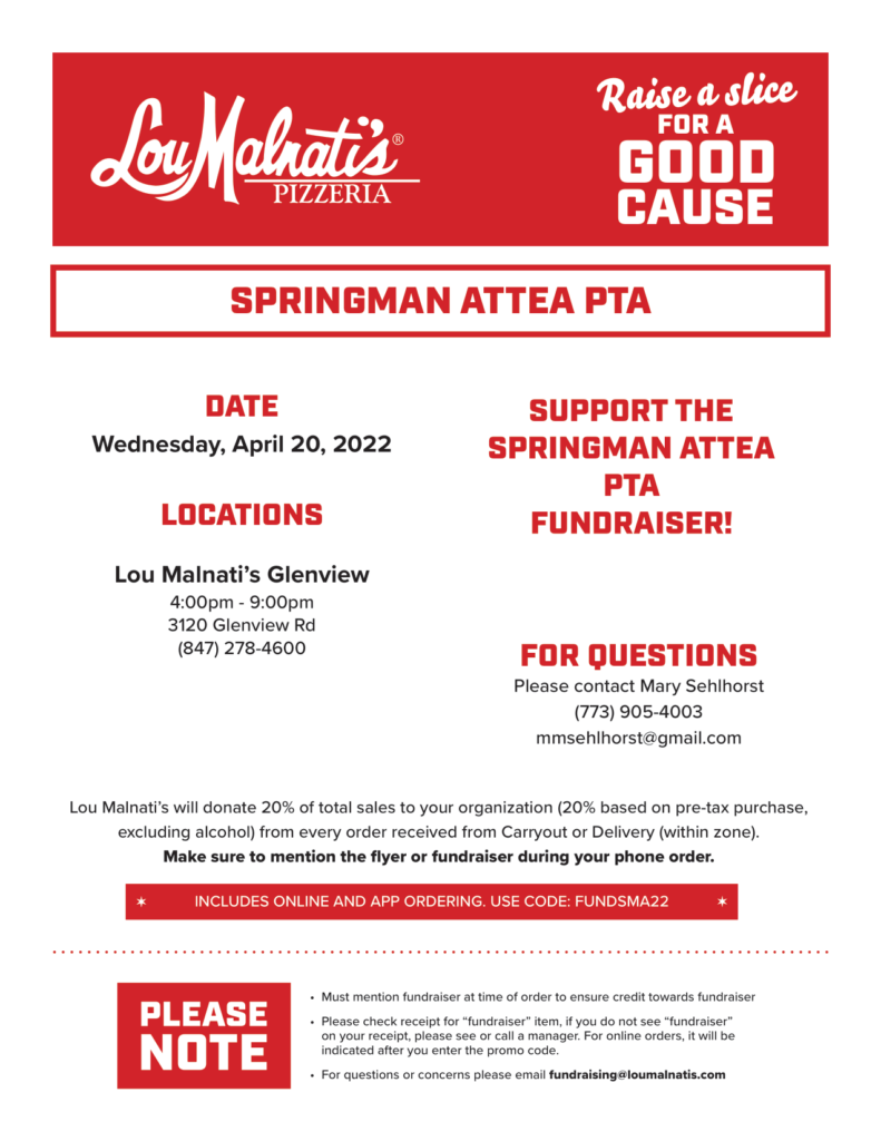 Lou Malnati's Pizzeria - Raise a slive for a good cause.   Springman Attea PTA Fundraiser
Date: Wednesday, April 20, 2022
Location:  Lou Malnati's Glenview 4 pm - 9 pm  3120 Glenview Rd
(847) 278-4600
For Questions Please contact Mary Sehlhorst (773) 905-4003 mmsehlhorst@gmail.com

Lou Malnati's will donate 20% of total sales to your organization (20% based on pre-tax purchase, excluding alcohol) from every order received from Carryout or Delivery (within zone).  Includes online and app ordering.  Use Code: FUNDSMA22
- Must mention fundraiser at time of order to ensure proper credit towards fundraiser.  
- Please check receipt for Fundraiser item, if you do not see "fundraiser" on your receipt, please see or call a manager.  For online order it will be indicated after you enter the promo code.  