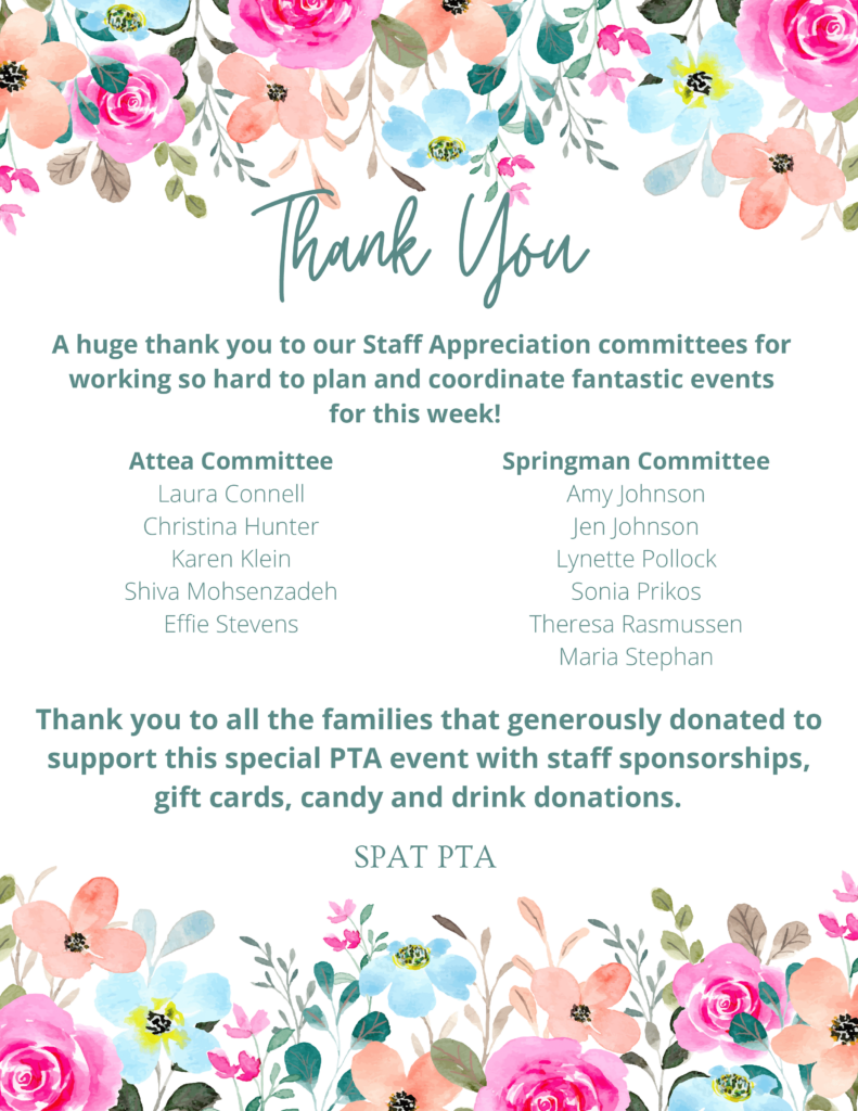 Thank you - A huge thanks to our Staff Appreciation committees for working so hard to plan and coordinate fantastic events for this week!  Attea Committee: Laura Connell, Christina Hunter, Karen Klein, Shiva Mohsenzadeh, Effie Stevens.   Springman Committee:  Amy Johnson, Jen Johnson, Lynette Pollock, Sonia Prikos, Theresa Rasmussen, Maria Stephan.  
Thank you to all the families that generously donated to support this special PTA event with staff sponsorships, gift cards, candy, and drink donations.  - SPAT PTA

