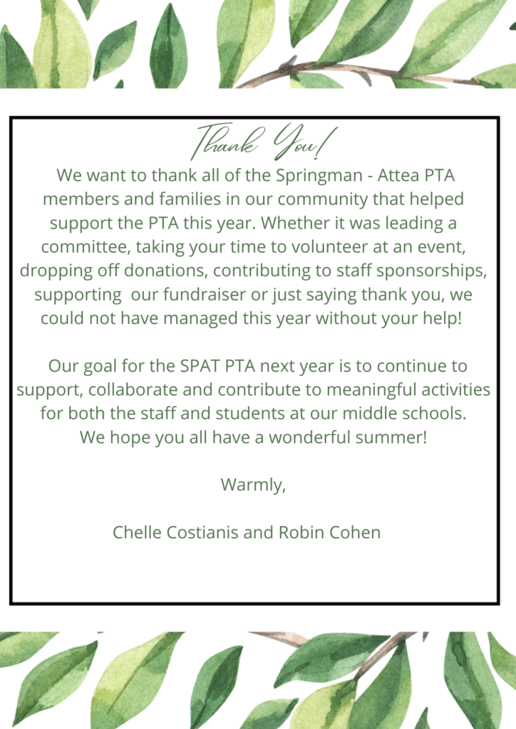 Thank you!  We want to thank all of the Springman-Attea PTA members and families in our community that helped support the PTA this year.  Whether is was leading a committee, taking you time to volunteer at an event, dropping off donations, contributing to staff sponsorships, supporting our fundraisers, or just saying thank you, we could have have managed this year without your help!  Our goal for the SPAT PTA next year is to continue to support, collaborate and contribute to meaningful activities for both the staff and students at our middle schools.  We hope you all have a wonderful summer!  
Warmly,
Chelle Costianis and Robin Cohen