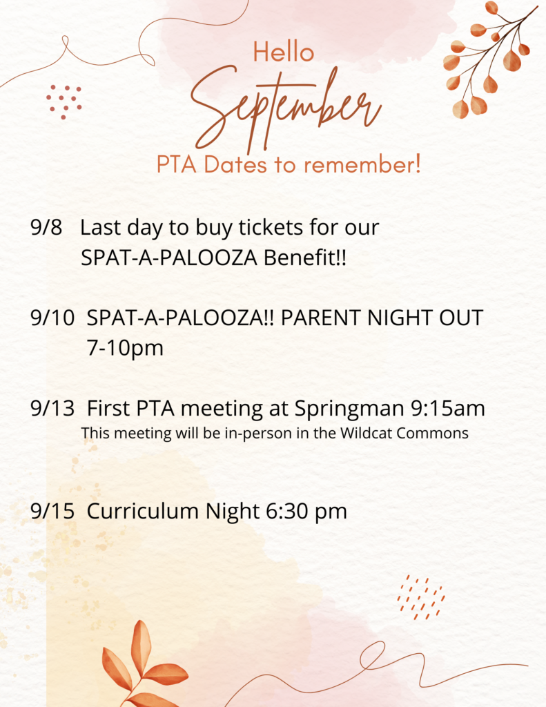Hello September
PTA Dates to remember! 
9/8 Last day to buy ticket for our SPAT-A-PALOOZA Benefit!!
9/10 SPAT-A-PALOOZA!! parent night out 7-10 pm
9/12 First PTA meeting at Springman 9:15 am.  This meeting will be in-person in the Wildcat Commons
9/15 Curriculum night 6:30 pm
