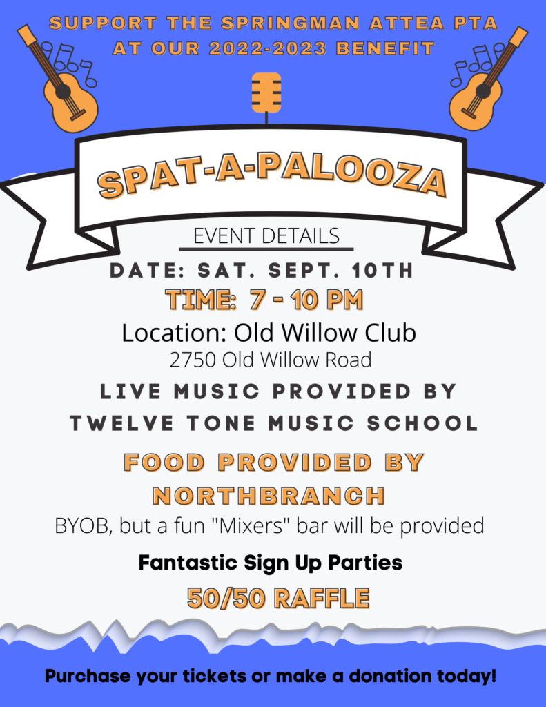Support the SPringman Attea PTA at our 2022-2023 Benefit
SPAT-A-PALOOZA 
Event Details:  Date: Sat Sept 10th
Location: Old Willow Club 2750 Old Willow Road
Live music provided by twelve tone music school.  Food provided by Northbranch.  BYOB, but a fun "mixers" bar will be provided.  Fantastic Sign Up Parties. 50/50 Raffle. Purchase your tickets or make a donation today!