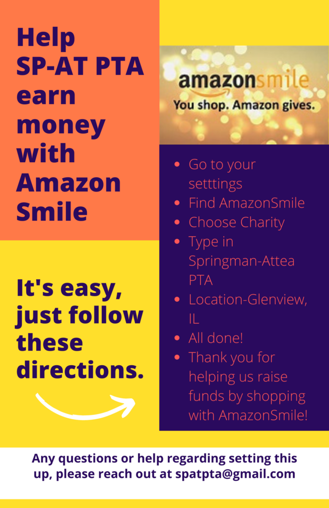 AmazonSmile - Help SP-AT PTA earn money with Amazon Smile.
It's easy, just follow these directions:
 - Go to your settings
- Find Amazon Smile
-Choose Charity
-Type in Springman-Attea PTA
-Location - Glenview, IL
-All done! 
-Thank you helping up raise fund by shopping with AmazonSmile! 
Questions?  Email spatpta@gmail.com