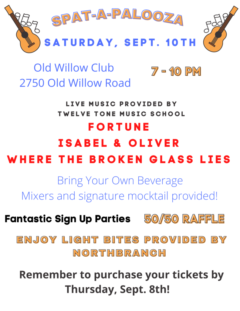 SPAT-A-PALOOZA  Saturday, Sept 10th
Old Willow Club, 2750 Old Willow Road, 7-10 pm.  Live Music Provided by Twelve Tone Music School:  Fortune, Isabel&Oliver, Where the Broken Glass Lies.  
Bring your own Beverage: Mixers and signature mocktail provided!  
Fantastic Sign Up Parties  50/50 Raffle
Enjoy light bites provided by Northbranch.  Remember to purchase your tickets by Thursday, Sept. 8th! 
