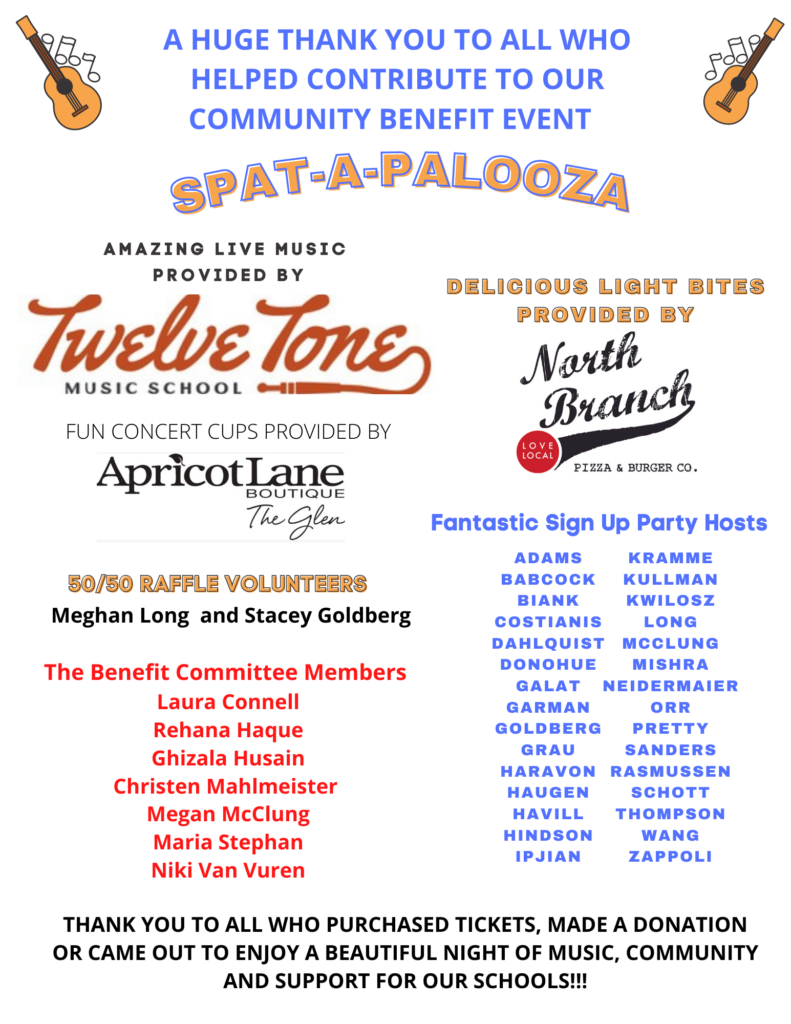 A huge thank you to all who helped contribute to our community benefit event:  SPAT-A-PALOOZA
Amazing live music provided by Twelve Town Music School.  Delicious light bites provided by North Branch.  Fun concert cups provided by Apricot Lane Boutique - the Glen.   50/50 Raffle Volunteers Meghan Long and Stacey Goldberg.  Fantastic Sign up Party Hosts:  Adams, Babcock, Biank, Costianis, Dahlquist, Donohue, Galat, Garman, Goldberg, Grau, Haravon, Haugen, Havill, Hindson, Ipjian, Kramme, Kullman, Kwilosz, Long, McClung, Mishra, Neidermaier, Orr, Pretty, Sanders, Rasmussen, Schott, Thompson, Wang, Zappoli.
The Benefit Committee Members:
Laura Connell, Rehana Haque, Ghizala Husain, Christen Mahlmeister, Megan McClung, Marie Stephan, Niki Van Vuren
Thank you to all who purchased tickets, made a donation, or came out to enjoy a beautiful night of music, community and support for our schools!!!