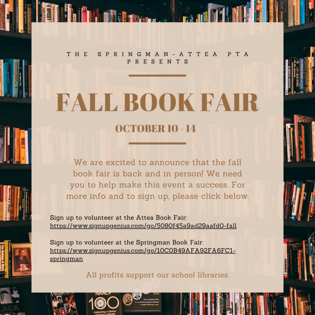 The Springman-Attea PTA presents Fall Book Fair - OCtober 10 -14.  We are excited to announce that the fall book fair is back and in person!  WE need you to help make this event a success.  For more infor and to sign up, please click below.  Sign up to volunteer at the attea Book fair:  https://www.signupgenius.com/go/5080f45a9ad29aafd0-fall
Link to Springman Bookfair:
https://www.signupgenius.com/go/10C0B49AFA92FA6FC1-springman