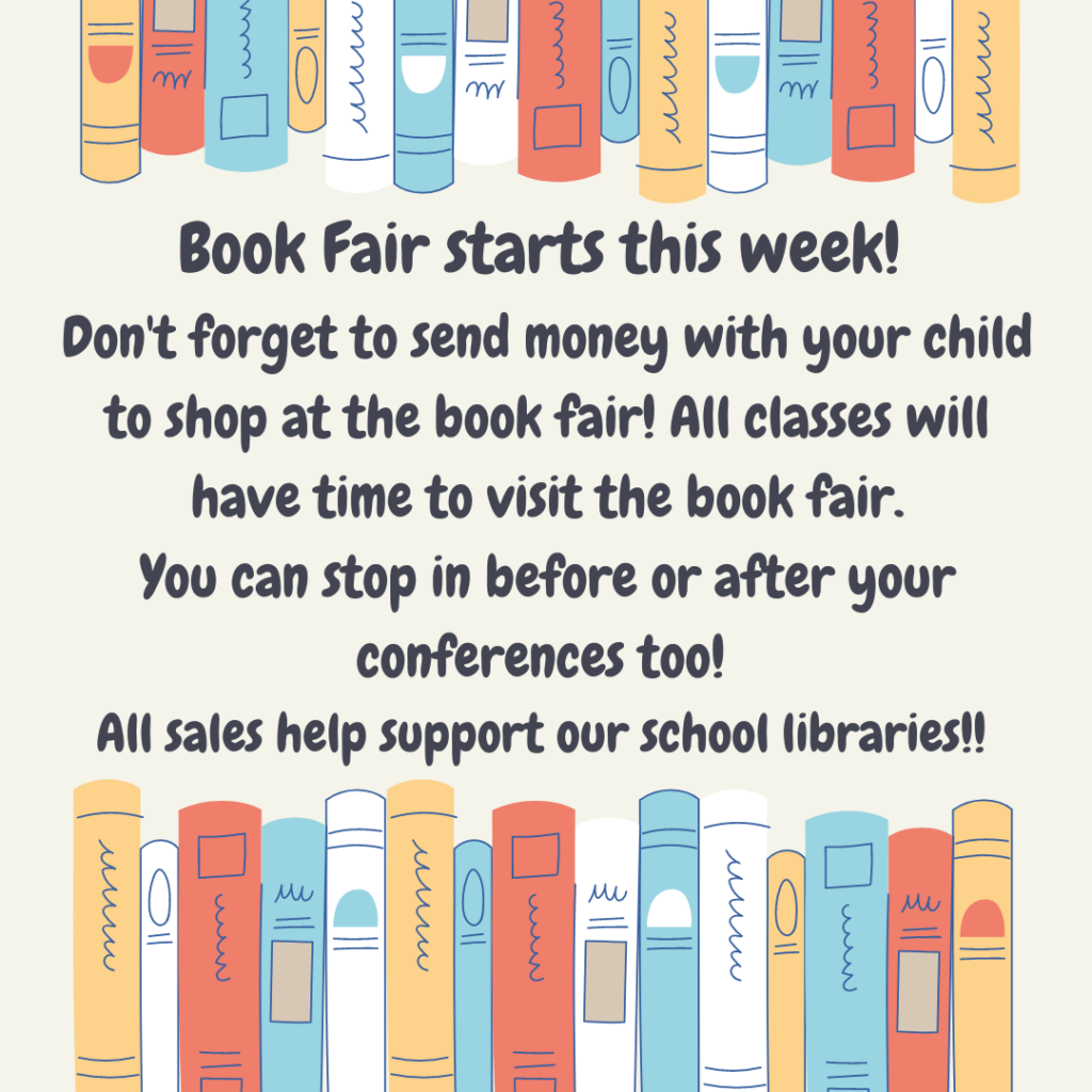(Background is beige with artistic impressions of books above and below text.)  Text: Book Fair Starts this Week!   Don't forget to send money with your child to shop at the book fair!  All classes will have time to visit the book fair.  You can stop ing before or after your conferences, too! All sales help support our school libraries!! 