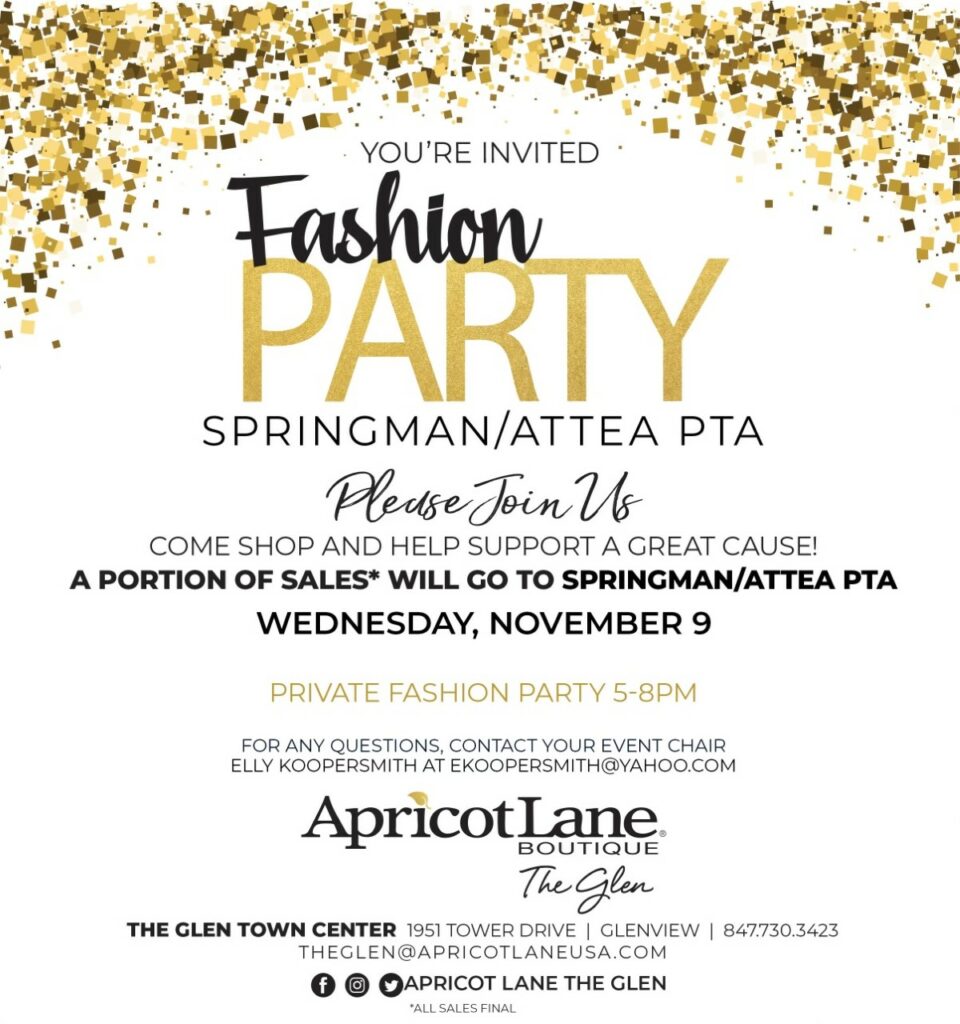 Text: You're Invited!  Fashion Party
SPringman/Attea PTA 
Please Join Us - Come Shop and help support a great cause!  A portion of Sales will go to Springman/Attea PTA
Wednesday, November 9, 2022
Private Fashion Part 5-8pm
For Any Questions, Contact your event chair Elly Koopersmith at EKOOPERSMITH@YAHOO.com
Apricot Late Boutique The Glen
The Glen Town Center 1951 Tower Drive, Glenview 847-730-3423
THEGLEN@APRICOTLANEUSA.COM
All Sales Final.  