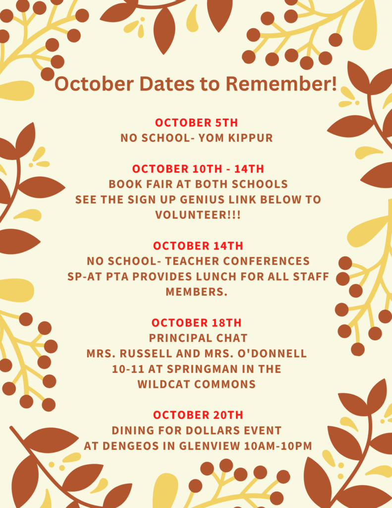 October Dates to Remember flyer
Oct 5th - No School - Yom Kippur
Oct 10-14th - Book Fair at both schools.  See the signup genius links below to Volunteer!!
OCtober 14 - No School Teacher Conferences.  SP-AT PTA Provides lunch for all staff members. 
Oct 18th - Principal Chat Mrs. Russell and Mrs. O;Donnell 10-11am at springman in the wildcat commons. 
October 20th - Dining for Dollars event at Dengeos in Glenview 10 am - 10 pm.  