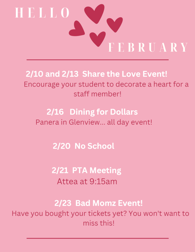Hello, February!  
2/10 and 2/14 Share the Love Event!  Encourage your student to decorate a heart for a staff member!
2/16 Dining for Dollars - Panera in Glenview...All day event! 
2/20 No School
2/21 PTA Meeting - Attea at 9:15 am
2/23 Bad Momz event  Have you bought your tickets yet? 
(Pink background color, with white and red text.) 