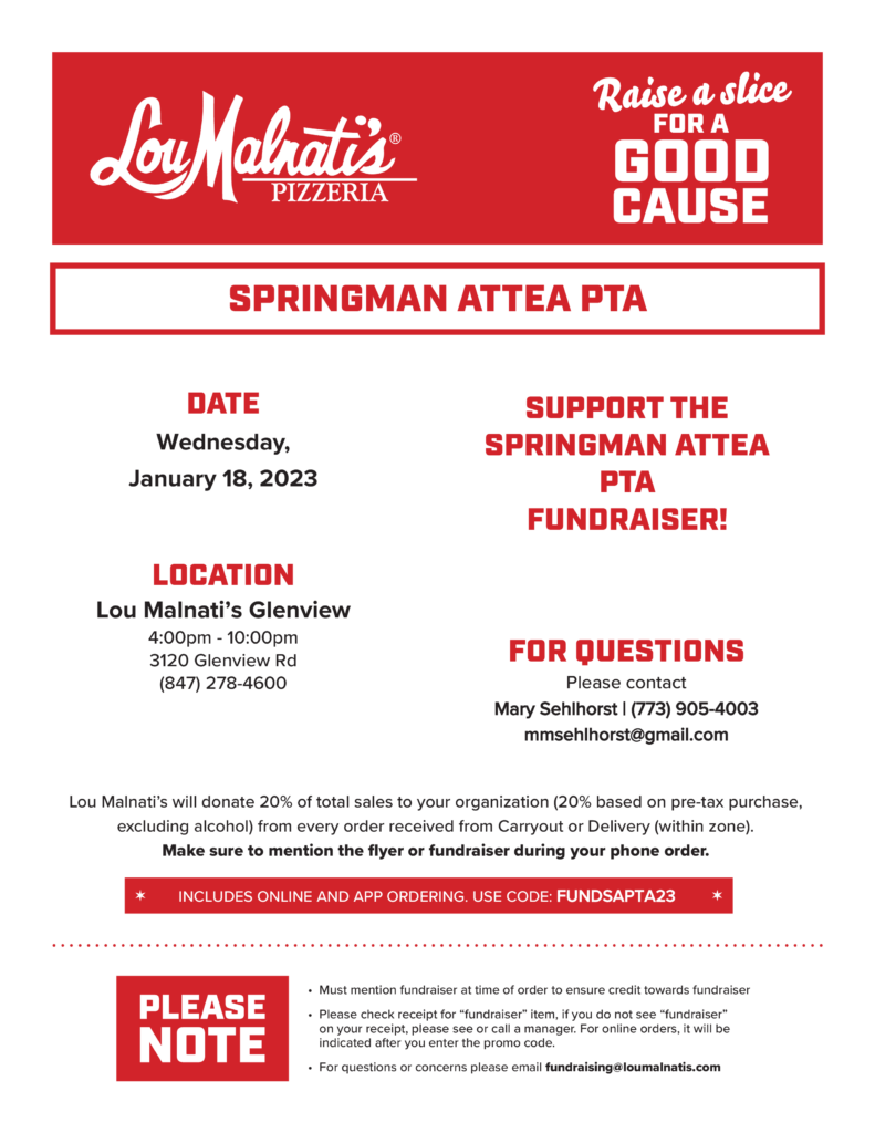 LouMalnati&#039;s Pizzeria - Raise a Slice for a Good Cause.  Springman Attea PTADate: Wednesday, January 18, 2023  Support the Springman-Attea PTA Fundraiser.  Location:  Lou Malnati&#039;s Glenview.  4 pm-10pm at 3120 Glenveiw Rd.  (847) 278-4600.  For Questions please contact Mary Sehlhorst (773)905-4003 or mmsehlhorst@gmail.comLoui Malnati&#039;s will donate 20% of total sales to your organization (20% based on pre-tax purchase, excluding alcohol) from every order received from Carryout or Delivery (within zone.)  Make sure to mention the flyer or fundraiser during your phone order.  It includes online and app ordering.  Use code: FUNDSAPTA23 Please Note:  Must mention fundraiser at the time of order to ensure credit towards fundraiser.  Please check your receipt for &quot;fundraiser&quot; item.  If you do not see &quot;fundraiser&quot; on your receipt, please see or call a manager.  For online orders, it will be indicated after you enter the promo code.  
