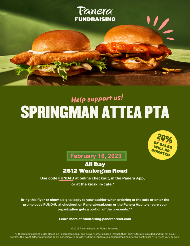 Panera Fundraising - Help Support us! Springman Attea PTA  February 16, 2023 All Day 2512 Waukegan Road.  Use code FUND4U at online checkout, in the Panera App, or at the kiosk in-cafe.  20% of sales will be donated.   *Bring this flyer or show a digital copy to your cashier when ordering at the cafe or enter the promo code FUND4U at checkout on Panerabread.com or the Panera App to ensure your organization gets a portion of the the proceeds.**   
Learn more at fundraising.panerabread.com  
*Gift card and catering order placed on Panerabread.com, and delivery orders placed through third part site are excluded and will not count towards the event.  Other restrictions apply.  For complete details, vist:  http://fundraising.panerabread.com/terms-conditions/  **Services vary by cafe.   