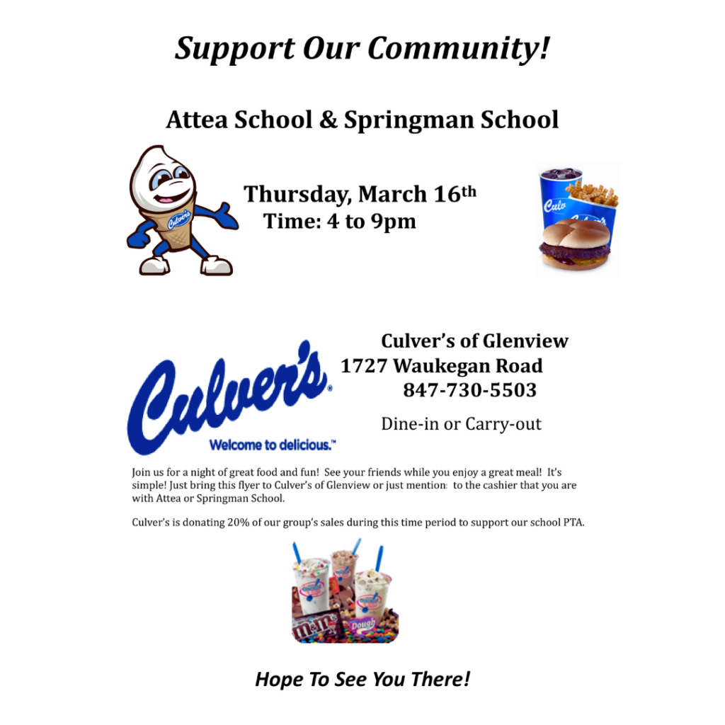 Support our community! Attea School and Springman School Thursday, March 16th, Time: 4 to 9 pm. (Blue Culver's Logo, picture of blue cup of pop, blue packet of fries, and a butterburger on a bun with pickles and no wrapper.) Text: Culver's of Glenview 1727 Waukegan Road, 847-730-5503 Dine-in or Carry-out Join us for a night of great food and fun! See your friends while you enjoy a great meal! It's simple! Just bring this flyer to Culvers of Glenview or just mention to the cashier that you are with Attea or Springman School. Culver's is donating 20% of our group's sales during this time period to support our school PTA. Hope to see you There! (Image of Culver's Mixers - frozen custard with candy and cookie dough mixed in.)