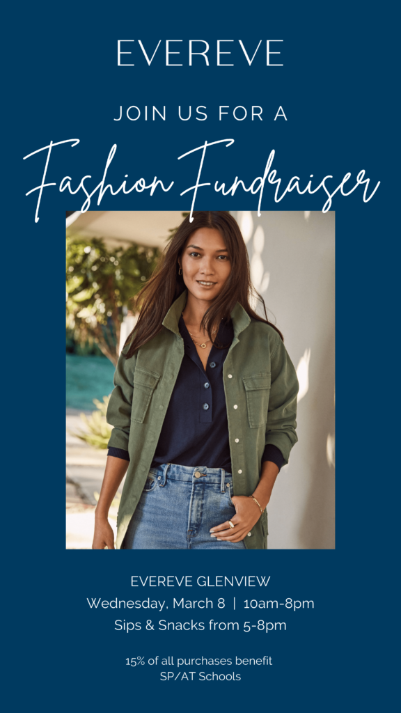 (Dark Navy Blue Background with a photo of a brown-haired woman wearing jean, a navy blue buttoned shirt with an olive green button up jacket layered over the top.) Text in white:  Evereve: Join us for a Fashion Fundraiser.  Evereve Glenview, Wednesday, March 8, 10 am to 8 pm.  Sips &amp; Snacks from 5-8pm.  15% of all purchases benefit SP-AT Schools.    