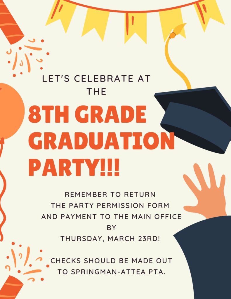 Text:  Let's Celebrate at the the 8th Grade Graduation Party!!  Remember to return the Party Permission Form and payment to the main office by Thursday, March 23rd!   Checks should be made out to Springman-Attea PTA
