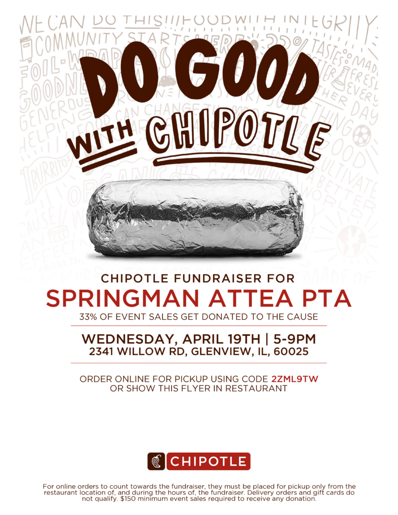 Do Good With Chipotle
Chipotle Fundraiser for Springman Attea PTA!
33% of Event Sales get donated to the cause.   
Wednesday, April 19th, 5-9 PM
2341 Willow Rd, Glenview, IL 60025
Order online for pickup using code 2ZML9TW or show this flyer in the restaurant.
[Red and white Chipotle logo]
For online order to count towards the fundraiser, they must be placed for pickup only from the restaurant location of, and during the hours of, the fundraiser.  Delivery orders and gift cards do not qualify.  $150 minimum event sales required to receive any donation.  