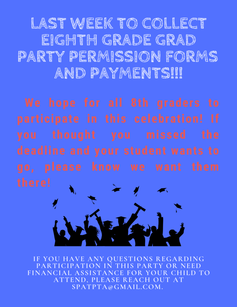 Last Week to Collect Eighth Grade Grad Party Permission Forms and Payments!!!  We hope for all 8th graders to participate in this celebration!  If you thought you missed the deadline and your student wants to go, please know we want them there!  If you have any questions regarding participation in this party or need financial assistance for your child to attend, please reach out at SPATPTA@gmail.com.