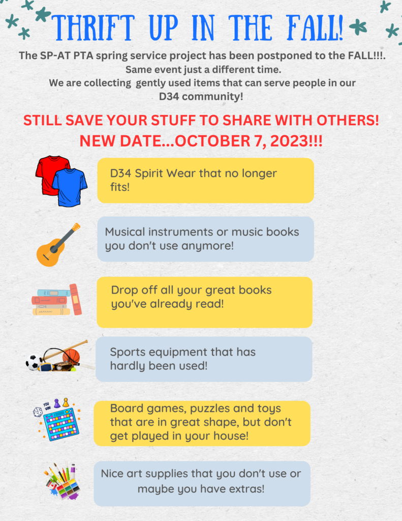 Thrift Up in the Fall!   The SP-AT PTA spring service project has been postponed to the FALL!!!!  Same event, just a different time.  We are collecting gently used item that can serve people in our D34 Community.   Still save your stuff to share with others!  New Date is October 7, 2023.  Suggestions to save to thrift up:  D34 Spriti Wear that no longer fits!   Musical Instruments or music books you don't use anymore!   Drop off all your great books you've already read!   Sports equipment that has hardly been used! Board games, puzzles and toys that are in great shape, but don't get played at your house!   Nice art supplies that you don't use or maybe you have extras! 