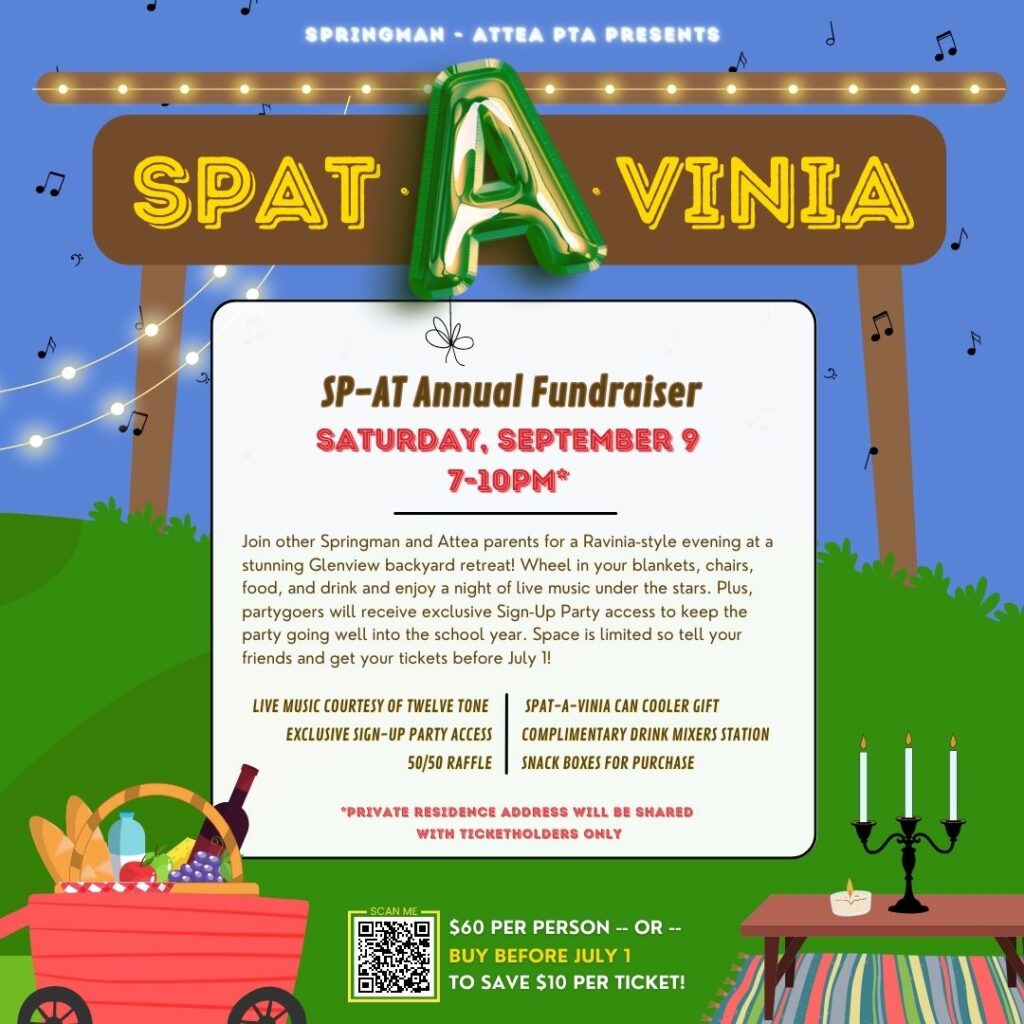 Springman-Attea PTA Presents  SPAT-A-VINIA!  SP-AT Annual Fundraiser, Saturday, September 9, 2023, 7-10 pm.**  
Join other Springman and Attea parents for a Ravinia-style evening in a backyard retreat!  Wheel in your blankets, chairs, food, and drink, and enjoy a night of live music under the stars.  Plus, Partygoers will receive exclusive Sign-Up Party access to keep the party going well into the school year.  Space is limited so tell your friends and get your tickets before July 1!  
Live Music Courtesy of Twelve tone, Exclusive Sign-up party access, 50/50 Raffle, Spat-a-Vinia can cooler gift, Complimentary Drink Mixers Stations, Snack boxes for purchase.  
**Private Residence Address will be shared with Ticketholders only. 