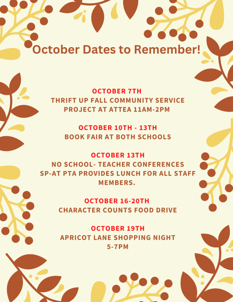 October Dates to Remember!
Oct 7th - Thrift UP! Fall community service project at Attea 11am-2pm
Oct 10th-13th - Book Fair at both schools.
October 13th No School - Teacher Conferences.  SP-AT PTA provides lunch for all staff members.  
Oct 16-20th - Character Counts Food Drive
October 19th - Apricot Lane Shopping Night 5 -7pm.  
