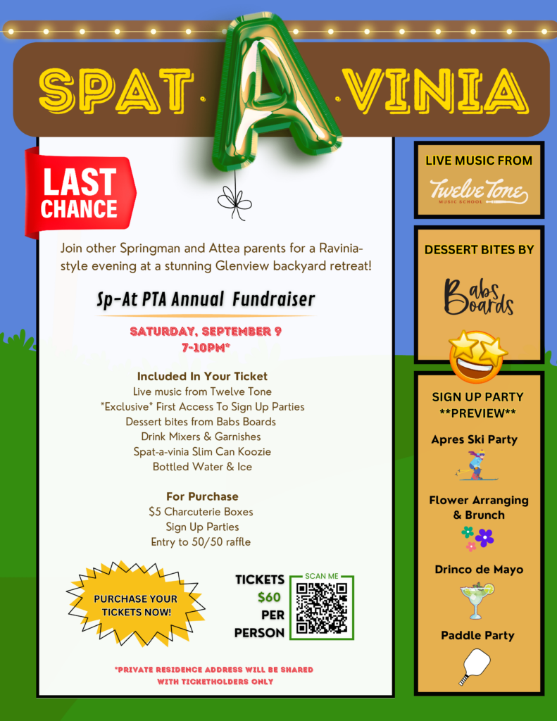 Spat-A-Vinia!  Last Chance!  Join other Springman and Attea Families for a Ravinia-style evening at a stunning Glenview backyard retreat!   SP-AT PTA Annual Fundraiser:  Saturday, Sept 9, 7-10 PM*  Included in your ticket:  Live music from Twelve Tone,  Exclusive access to SIgn Up Parties such as Apres Ski Party, Flower arranging and brunch,  Drinco de Mayo, and Paddle Party, Deert Bites from Babs Boards, Drink Mixers and Garnishes, Spat-a-vinia Slim can Koozie, Bottled water and ice.  For purchase, $5 Charcuterie Boxes, Sign up Parties, Entry to 50/50 Raffle.  Tickets are $60 per person.  If you can't attend,  buy a ticket as a donation!   *Private residence address will be shared with ticketholders only!  
