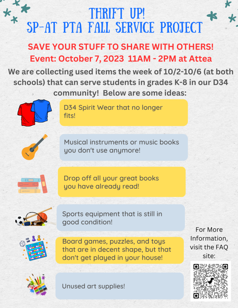 Thrift Up!  SPAT PTA FALL SERVICE PROJECT
Save your stuff to share with others!   Event:  October 7, 2023 11 am - 2 pm at Attea.  We are collecting used items the week of 10/2 -10/6 that can serve students in grades K-8 in our D34 community!  Below are some ideas: 
D34 spirit wear that no longer fits.
Musical instruments or music books you don't use anymore. 
Drop off all your great books you have already read!
Sports equipment that is still in good condition!  
Board games, puzzles, and toys that are in decent shape, but that don't get played in your house!
Unused art supplies!   For more information, visit the FAQ site 