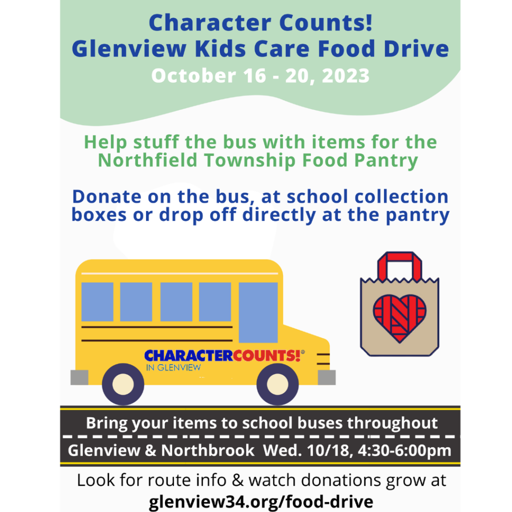 Character Counts! Glenview Kids Care Food Drive Oct 16 - 20, 2023
Help stuff the bus with items for the Northfield township Food Pantry.
Donate on the bus, at the school collection boxes, or drop off directly at the pantry.  Bring your items to school busses trhoughout Glenview and Northbrook Wed. 10/18 4:30-6 pm.   Look for route info and watch donations grow at glenview34.org/food-drive

