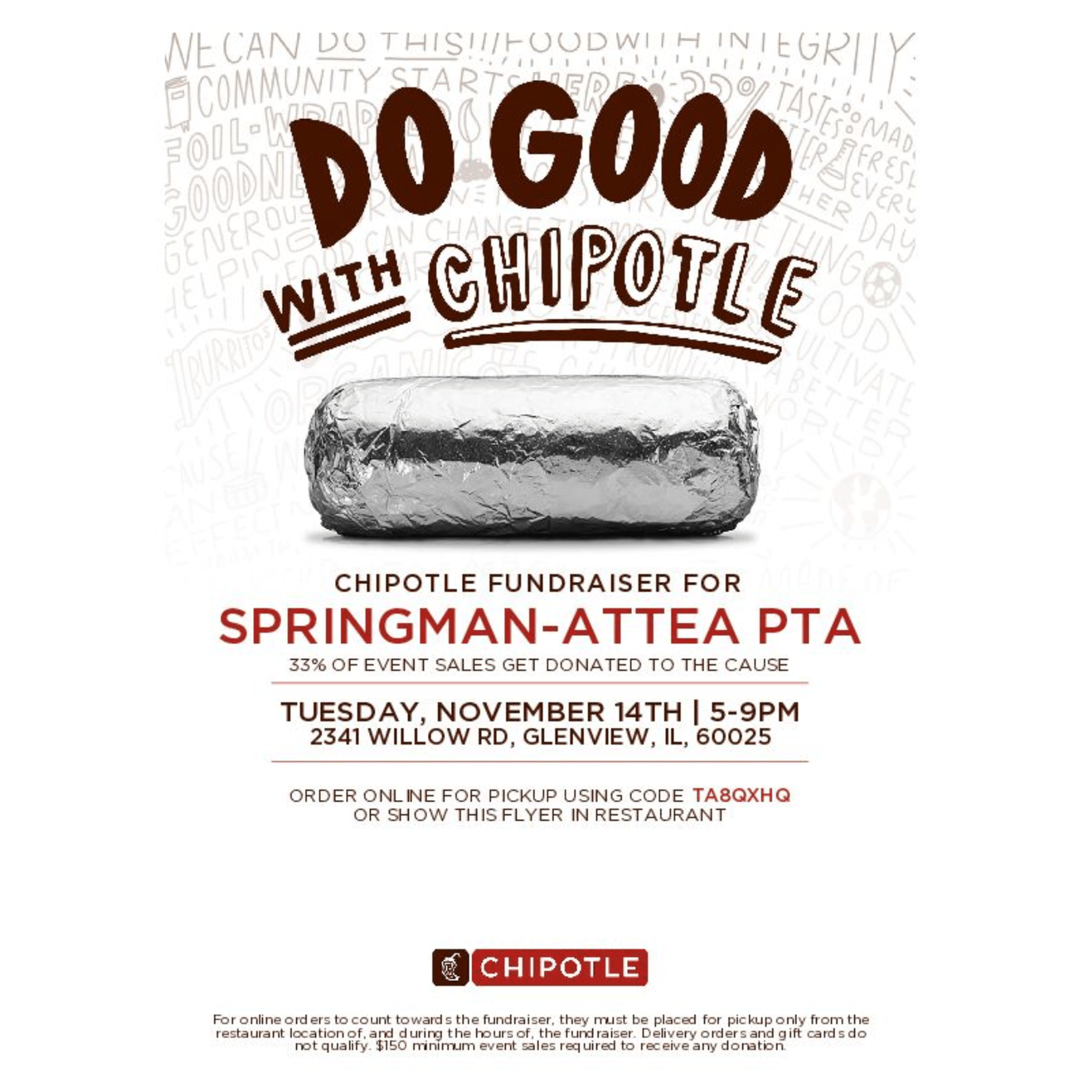 DO Good with Chipotle! Chipotle Fundrasier for SPRINGMAN-ATTEA PTA 33% of event sales get donated to the cause. Tuesday, November 14th, 5-9PM 2341 Willow Rd, Glenview, IL 60025 Order Online for pick up using code TA8QXHQ or show this flyer in the restaurant. (Red Chipotle Logo) For online order to count towards the fundraiser, they must be placed for pickup only from the restaurant location of, and during the hours of, the fundraiser. Delivery order and gift cards to not qualify. $150 minimum event sales required to receive any donation.