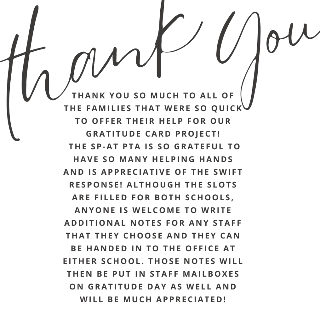  Thank you so much to all of the families that were so quick to offer their help for our Gratitude Card project! The SP-AT PTA is so grateful to have so many helping hands and is appreciative of the swift response! Although the slots are filled for both schools, anyone is welcome to write additional notes for any staff that they choose and they can be handed in to the office at either school. Those notes will then be put in staff mailboxes on Gratitude Day as well and will be much appreciated!