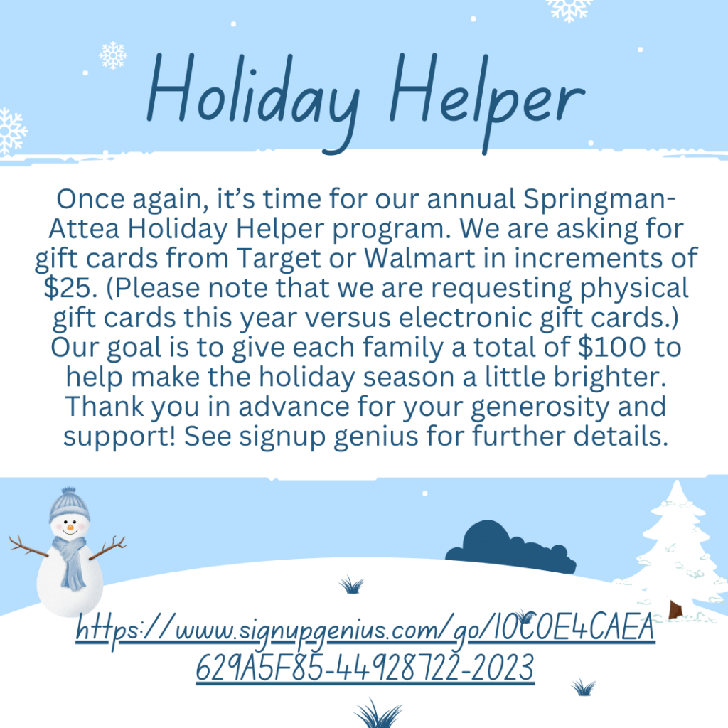 Holiday Helper - Once again, it's time for our annual Springman-Attea Holiday Helper program.  We are asking for gift card increments of $25. (Please note that we are requesting physical gift cards this year versus elevtronic gift cards.) Our goal is to give each family at total of $100 to help make the holiday season a little brighter. Thank you in advance for your generosity and support! See Signup Genius for further details.  