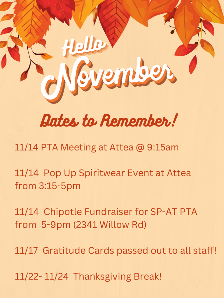 November Dates to Remember:
11/14 - PTA Meeting at Attea @ 9:15am
11/14 - Pop Up Spiritwear Event at Attea from 3:15-5pm
11/14 Chipotle Fundraiser for SP-AT PTA from 5-9pm (2341 Willow Rd.) 
11/17 Gratitude Cards passed out to all staff! 
11/22-11/24 Thanksgiving Break! 