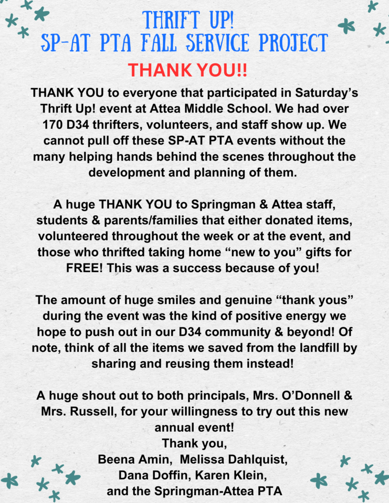 THANK YOU!!  to everyone that participated in Saturday's Thrift UP! Event at Attea Middle school.  We had over 170 D34 thrifters, volunteers, and staff show up.  We cannot pull off these SP-AT PTA events without the many helping hands behind the scenes throughout the development and planning of them.  A hug THANK YOU to Springman & Attea staff, Students & parents/families that either donated items, volunteered throughout the week or at the event, and those who thrifted taking home "new to you" gifts for FREE!  This was a success because of you!  The amount of huge smiles and genuine "thank yous" during the events was the kind of positive energy we hope to push out in our D34 community & beyond!  Of not, think of all the items we save from the landfill by sharing and reusing them instead! 
A huge shout out to both principals, Mrs. O'Donnell & Mrs. Russell, for your willingness to try out this new annual event!   Thank you, Beena Amin, Melissa Dahlquist, Dana Doffin, Karen Klein, and the Springman-Attea PTA